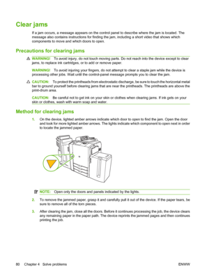 Page 88Clear jams
If a jam occurs, a message appears on the control panel to describe where the jam is located. The 
message also contains instructions for finding th e jam, including a short video that shows which 
components to move and which doors to open.
Precautions for clearing jams
WARNING! To avoid injury, do not touch moving parts. Do not reach into the device except to clear 
jams, to replace ink cartridges, or to add or remove paper.
WARNING! To avoid injuring your fingers, do not attempt to clear a...