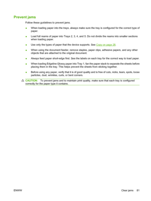 Page 89Prevent jams
Follow these guidelines to prevent jams. 
● When loading paper into the trays, always make sure  the tray is configured for the correct type of 
paper. 
● Load full reams of paper into Trays 2, 3, 4, and 5. Do not divide the reams into smaller sections 
when loading paper. 
● Use only the types of paper that the device supports. See Copy on page 28 . 
● When using the document feeder, remove staples,  paper clips, adhesive papers, and any other 
objects that are attached  to the original...