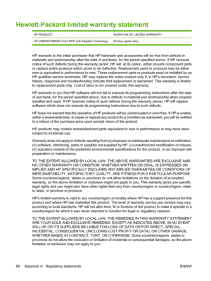 Page 94Hewlett-Packard limited warranty statement
HP PRODUCTDURATION OF LIMITED WARRANTY
HP CM8050/CM8060 Color MFP with Edgeline Technology 90 days (parts only)
HP warrants to the initial purchaser that HP hardware and accessories will be free from defects in 
materials and workmanship after the date of purchase, for the period specified above. If HP receives 
notice of such defects during the wa rranty period, HP will, at its option, either provide component parts 
or replace entire products which prove to be...