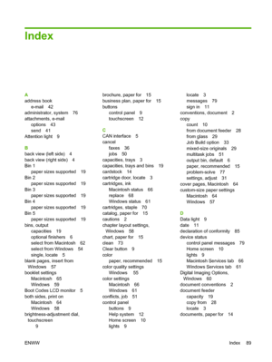 Page 97Index
A 
address book
e-mail 42 
administrator, system 76 
attachments, e-mail
options 43 
send 41 
Attention light 9 
B 
back view (left side) 4 
back view (right side) 4
Bin 1 
paper sizes supported 19 
Bin 2 
paper sizes supported 19 
Bin 3
paper sizes supported 19 
Bin 4 
paper sizes supported 19
Bin 5 
paper sizes supported 19 
bins, output
capacities 19
optional finishers 6 
select from Macintosh 62 
select from Windows 54
single, locate 5 
blank pages, insert from 
Windows 57
booklet settings...