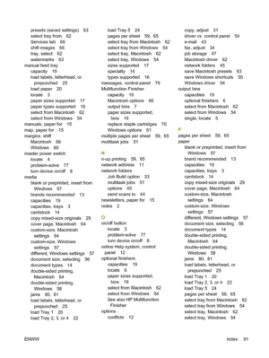 Page 99presets (saved settings) 63 
select tray from 62 
Services tab 66 
shift images 66 
tray, select 62
watermarks 63 
manual feed tray 
capacity 19 
load labels, letterhead, or 
prepunched 25
load paper 20
locate 3 
paper sizes supported 17 
paper types supported 16
select from Macintosh 62 
select from Windows 54 
manuals, paper for 15
map, paper for 15
margins, shift 
Macintosh 66 
Windows 60 
master power switch 
locate 4
problem-solve 77 
turn device on/off 8 
media 
blank or preprinted, insert from...