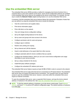 Page 102
Use the embedded Web server
The embedded Web server (EWS) provides a method for managing most device functions from a
computer that is on the same network as the device . Some device-configuration features are available
in the embedded Web server that are not available  at the device control panel. For example, the only
way to enable the  Network Folders digital-sending feature is to use the embedded Web server.
A summary of all the embedded Web server features  follows this introduction. Examples of...