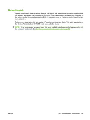 Page 109
Networking tab
Use this tab to control network-related settings. The options that are available on this tab depend on the
HP Jetdirect print server that is installed in the de vice. The options that are available here are similar to
the options on the Embedded Jetdirect or EIO  Je tdirect menu on the device control panel, but are
more extensive.
To learn more about using this tab, see the  HP Jetdirect Administrator Guide. This guide is available on
the System Administrators CD-ROM , which came with the...