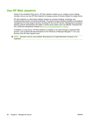 Page 110
Use HP Web Jetadmin
Similar to the embedded Web server, HP Web Jetadmin enables you to configure device settings
remotely, but you can use HP Web Jetadmin to manage a group of devices instead of a single device.
HP Web Jetadmin is a Web-based software solution for remotely installing, monitoring, and
troubleshooting network-connected peripherals. The intuitive browser interface simplifies cross-platform
management of a wide range of devices, including HP and non-HP devices. Management is proactive,...