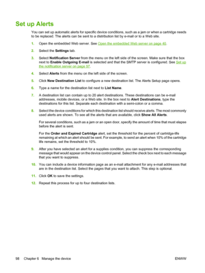 Page 112
Set up Alerts
You can set up automatic alerts for specific device conditions, such as a jam or when a cartridge needs
to be replaced. The alerts can be sent to a distribution list by e-mail or to a Web site.
1. Open the embedded Web server. See 
Open the embedded Web server on page 40.
2. Select the  Settings tab.
3. Select  Notification Server  from the menu on the left side of the screen. Make sure that the box
next to  Enable Outgoing E-mail  is selected and that the SM TP server is configured. See...