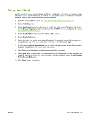 Page 113
Set up AutoSend
Use the AutoSend feature to automatically send device configuration information and supplies-usage
information to an e-mail destination list. In addition, you can use this feature to send device information
directly to HP if you have an ac tive service agreement with HP.
1. Open the embedded Web server. See 
Open the embedded Web server on page 40.
2. Select the  Settings tab.
3. Select  Notification Server  from the menu on the left side of  the screen. Make sure that the box
next to...