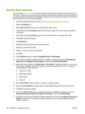 Page 114
Set the date and time
You can use the Time/Scheduling menu on the device control panel to establish basic date and time
information. However, you can also use the embedded Web server to set the current date and time and
to establish advanced settings for using daylight savi ngs time and to configure the device to synchronize
with a network time server, if one is available.
1. Open the embedded Web server. See 
Open the embedded Web server on page 40.
2. Select the  Settings tab.
3. Select  Date & Time...