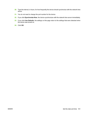 Page 115
20.Type the interval, in hours, for how frequently the  device should synchronize with the network time
server.
21. You do not need to change the port number for the device.
22. If you click  Synchronize Now , the device synchronizes with the network time server immediately.
23. If you click  Use Defaults , the settings on this page return to  the settings that were detected when
the device was turned on.
24. Click  OK.
ENWW Set the date and time 101
 