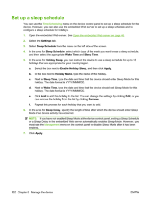 Page 116
Set up a sleep schedule
You can use the Time/Scheduling menu on the device control panel to set up a sleep schedule for the
device. However, you can also use the embedded Web server to set up a sleep schedule and to
configure a sleep schedule for holidays.
1. Open the embedded Web server. See 
Open the embedded Web server on page 40.
2. Select the  Settings tab.
3. Select  Sleep Schedule  from the menu on the left side of the screen.
4. In the area for  Sleep Schedule , select which days of the week you...