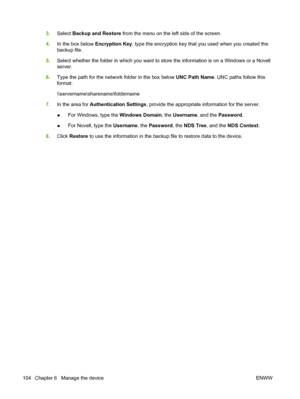 Page 118
3.Select  Backup and Restore  from the menu on the left side of the screen.
4. In the box below  Encryption Key, type the encryption key that you used when you created the
backup file.
5. Select whether the folder in which you want to store the information is on a Windows or a Novell
server.
6. Type the path for the network folder in the box below  UNC Path Name. UNC paths follow this
format:
\\servername\sharename\foldername
7. In the area for  Authentication Settings , provide the appropriate...