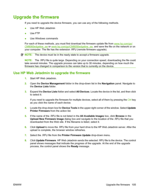 Page 119
Upgrade the firmware
If you need to upgrade the device firmware, you can use any of the following methods.
●Use HP Web Jetadmin
● Use FTP
● Use Windows commands
For each of these methods,  you must first download the firmware update file from 
www.hp.com/go/
CM8060edgeline_sw or www.hp.com/go/CM8050edgeline_sw , and save the file on the network or on
your computer. The file has the exte nsion .RFU (remote firmware upgrade).
NOTE:The device must be in the ready st ate to accept a firmware upgrade....