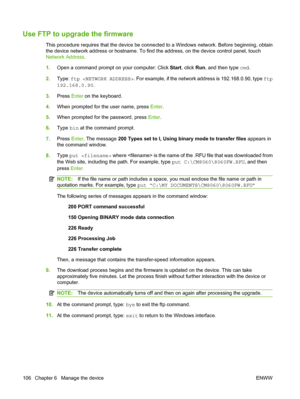 Page 120
Use FTP to upgrade the firmware
This procedure requires that the device be connected to a Windows  network. Before beginning, obtain
the device network address or hostname. To find the address, on the device control panel, touch
Network Address .
1. Open a command prompt on your computer: Click  Start, click  Run, and then type  cmd.
2. Type:  ftp  . For example, if the network address is 192.168.0.90, type  ftp
192.168.0.90 .
3. Press  Enter on the keyboard.
4. When prompted for the user name, press...