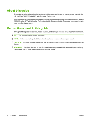 Page 16
About this guide
This guide provides information that system administrators need to set up, manage, and maintain the
HP CM8060/CM8050 Color MFP with Edgeline Technology.
It also includes the same information about using the device features that is available in the  HP CM8060/
CM8050 Color MFP with Edgeline Technology Quick Reference Guide . This guide is provided in hard-
copy form for device users.
Conventions used in this guide
Throughout this guide, several tips, notes, cautions , and warnings alert...