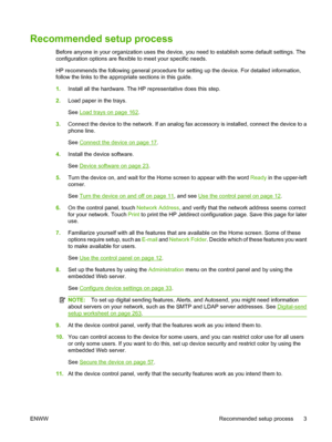 Page 17
Recommended setup process
Before anyone in your organization uses the device, you need to establish some default settings. The
configuration options are flexible to meet your specific needs.
HP recommends the following general procedure for setting up the device. For detailed information,
follow the links to the appropriate sections in this guide.
1. Install all the ha rdware. The HP representa tive does this step.
2. Load paper in the trays.
See 
Load trays on page 162.
3. Connect the device to the...