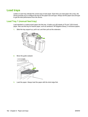 Page 176Load trays
Labels on each tray indicate the correct way to load paper. Each time you load paper into a tray, the
device prompts you to configure the tray for the paper size and type. Always set the paper size and type
to get the best performance from the device.
Load Tray 1 (manual feed tray)
Load standard or custom-sized paper into this tray. It holds up to 80 sheets of 75 g/m2 (20 lb bond)
paper. Also use this tray for heavier paper, such as cardstock, HP Edgeline Glossy, or brochure papers.
1.Slide...