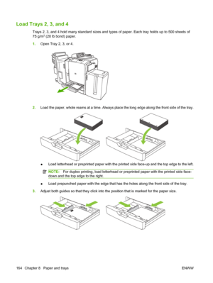 Page 178Load Trays 2, 3, and 4
Trays 2, 3, and 4 hold many standard sizes and types of paper. Each tray holds up to 500 sheets of
75 g/m2 (20 lb bond) paper.
1.Open Tray 2, 3, or 4.
2.Load the paper, whole reams at a time. Always place the long edge along the front side of the tray.
●Load letterhead or preprinted paper with the printed side face-up and the top edge to the left.
NOTE:For duplex printing, load letterhead or preprinted paper with the printed side face-
down and the top edge to the right.
●Load...