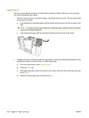 Page 180Load Tray 5
This tray is preconfigured to hold up to 4,000 sheets (8 reams) of either Letter-size or A4-size paper.
You cannot change this size setting. 
1.Open the Tray 5 top door, and load the paper. Load whole reams at a time. The tray lowers itself 
as you load more paper. 
●Load letterhead or preprinted paper with the printed side face-down and the top edge to the 
right.
NOTE:For duplex printing, load letterhead or preprinted paper with the printed side facing-
up and the top edge feeding first....