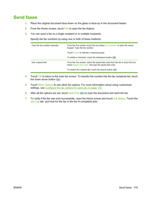 Page 193
Send faxes
1.Place the original document face-down on the glass or face-up in the document feeder.
2. From the Home screen, touch  Fax to open the fax feature.
3. You can send a fax to a single recipient or to multiple recipients.
Specify the fax numbers by using one or both of these methods:
Type the fax number manuallyFrom the Fax screen, touch the box below  Fax Number: to open the virtual
keypad. Type the fax number.
Touch  Pause to indicate a required pause.
To delete a character, touch the...