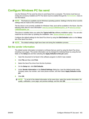 Page 197
Configure Windows PC fax send
Use the Windows PC fax send fax driver to send faxes from a computer. The device must have an
analog fax accessory installed and PC Fax Send must be enabled through the  Administration menu to
use this feature.
NOTE: This feature is available  only for Windows operating systems. Se ttings in the fax driver override
settings that are made at the control panel.
The fax driver is not currently available for Windows Vi sta, but it will be available in the future. See the...