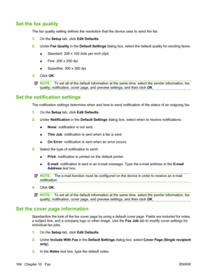 Page 198
Set the fax quality
The fax quality setting defines the resolution that the device uses to send the fax.
1.On the  Setup tab, click  Edit Defaults .
2. Under  Fax Quality  in the Default Settings  dialog box, select the default quality for sending faxes.
● Standard: 200 x 100 dots per inch (dpi)
● Fine: 200 x 200 dpi
● Superfine: 300 x 300 dpi
3. Click  OK.
NOTE: To set all of the default information at the sa me time, select the sender information, fax
quality, notification, cover page, and preview...