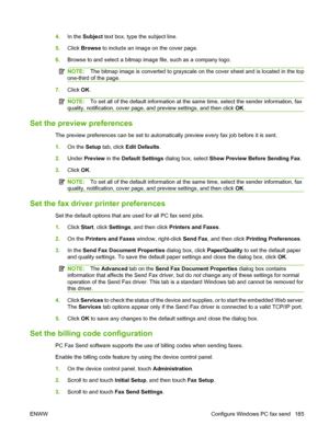 Page 199
4.In the  Subject  text box, type the subject line.
5. Click  Browse  to include an image on the cover page.
6. Browse to and select a bitmap im age file, such as a company logo.
NOTE:The bitmap image is converted  to grayscale on the cover sheet and is located in the top
one-third of the page.
7. Click  OK.
NOTE: To set all of the default information at the same time, select the sender information, fax
quality, notification, cover page, and preview settings, and then click  OK.
Set the preview...