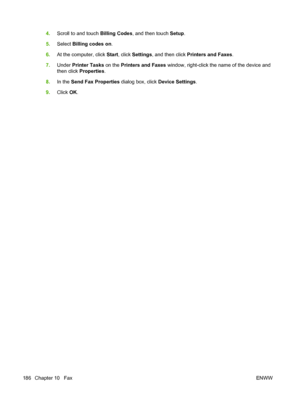 Page 200
4.Scroll to and touch  Billing Codes, and then touch  Setup.
5. Select  Billing codes on .
6. At the computer, click  Start, click  Settings , and then click  Printers and Faxes .
7. Under  Printer Tasks  on the Printers and Faxes  window, right-click the name of the device and
then click  Properties .
8. In the  Send Fax Properties  dialog box, click Device Settings.
9. Click  OK.
186 Chapter 10   Fax ENWW
 