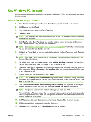 Page 201
Use Windows PC fax send
If the system administrator has installed it, you can use the Windows PC fax send software to send faxes
from a computer.
Send a fax to a  single recipient
1.Open the document that you want to fax in the software program in which it was created.
2. Click  File and then click  Print.
3. From the list of printers, select the Send Fax driver.
4. Click  OK or Print .
NOTE: Click the button that sends a document to the device. This might not be labeled the same
in all software...