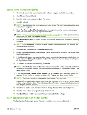 Page 202
Send a fax to multiple recipients
1.Open the document that you want to fax in  the software program in which it was created.
2. Click  File and then click  Print.
3. From the list of printers, select the Send Fax driver.
4. Click  OK or Print .
NOTE: Click the button that sends a document to the device. This might not be labeled the same
in all software programs.
5. Under  Fax To  in the Send Fax  dialog box, type the recipient name, fax number, and company
name. The fax number is the  only required...