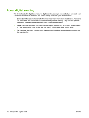 Page 206
About digital sending
This device has built-in digital send features. Digital sending is a single process that you can use to scan
a hard-copy document at the device and send it  directly to several types of destinations:
● E-mail
: Send the document as an attachment to one or  more Internet e-mail addresses. Recipients
can print, store, and forward the  documents that they receive this way. They can also open the
documents in various programs and edit them to meet specific needs.
● Folder
: Send the...