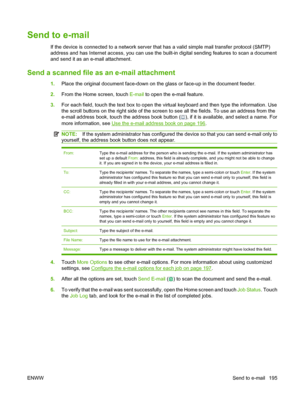 Page 209
Send to e-mail
If the device is connected to a network server that has a valid simple mail transfer protocol (SMTP)
address and has Internet access, you can use the  built-in digital sending features to scan a document
and send it as an e-mail attachment.
Send a scanned file as  an e-mail attachment
1.Place the original document face-down on the glass or face-up in the document feeder.
2. From the Home screen, touch  E-mail to open the e-mail feature.
3. For each field, touch the text box to open the...