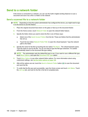 Page 212
Send to a network folder
If the device is connected to a network, you can use the built-in digital sending features to scan a
document and save it as a file in a folder on the network.
Send a scanned file to a network folder
NOTE: Depending on how the system administrator has co nfigured the device, you might need to sign
in to the device to use this feature.
1. Place the original document face-down on th e glass or face-up in the document feeder.
2. From the Home screen, touch  Network Folder to open...