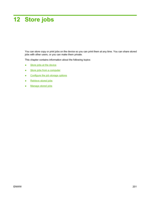 Page 215
12 Store jobs
You can store copy or print jobs on the device so you can print them at any time. You can share stored
jobs with other users, or you can make them private.
This chapter contains information about the following topics:
●
Store jobs at the device
●
Store jobs from a computer
●
Configure the job storage options
●
Retrieve stored jobs
●
Manage stored jobs
ENWW 201
 