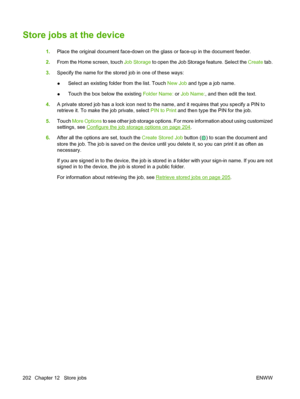 Page 216
Store jobs at the device
1.Place the original document face-down on th e glass or face-up in the document feeder.
2. From the Home screen, touch  Job Storage to open the Job Storage feature. Select the  Create tab.
3. Specify the name for the stored job in one of these ways:
● Select an existing folder from the list. Touch 
New Job and type a job name.
● Touch the box below the existing 
Folder Name: or Job Name: , and then edit the text.
4. A private stored job has a lock icon next to the name, and it...