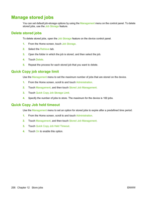 Page 220
Manage stored jobs
You can set default job-storage options by using the Management menu on the control panel. To delete
stored jobs, use the  Job Storage feature.
Delete stored jobs
To delete stored jobs, open the  Job Storage feature on the device control panel.
1. From the Home screen, touch  Job Storage.
2. Select the  Retrieve tab.
3. Open the folder in  which the job is stored, and then select the job.
4. Touch  Delete.
5. Repeat the process for each stored job that you want to delete.
Quick Copy...