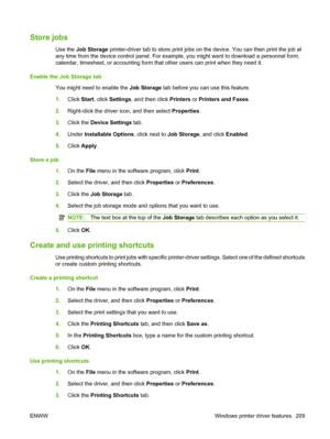 Page 223
Store jobs
Use the Job Storage  printer-driver tab to stor e print jobs on the device. You can then print the job at
any time from the device control panel. For example, you might want to download a personnel form,
calendar, timesheet, or accounting form that  other users can print when they need it.
Enable the Job Storage tab You might need to enable the  Job Storage tab before you can use this feature.
1. Click  Start, click  Settings , and then click  Printers or Printers and Faxes .
2. Right-click...