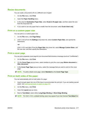 Page 231
Resize documents 
You can scale a document to fit on a different size of paper.
1.On the  File menu, click  Print.
2. Open the  Paper Handling  menu.
3. In the area for  Destination Paper Size , select Scale to fit paper size , and then select the size
from the drop-down list.
4. If you want to use only paper that is smaller than the document, select  Scale down only.
Print on a custom paper size
You can print on a custom paper size.
1.On the  File menu, click  Page Setup.
2. (OS X v10.3) From the...