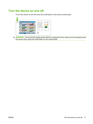 Page 25
Turn the device on and off
To turn the device on and off, press the on/off button on the device control panel.
WARNING!Do not use the master power switch or unp lug the device unless you have already turned
the device off by using the on/off button on the control panel.
ENWW Turn the device on and off 11
 