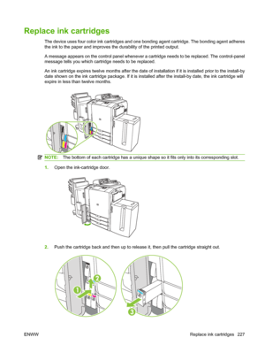 Page 241Replace ink cartridges
The device uses four color ink cartridges and one bonding agent cartridge. The bonding agent adheres 
the ink to the paper and improves the durability of the printed output.
A message appears on the control panel whenever a cartridge needs to be replaced. The control-panel
message tells you which cartridge needs to be replaced. 
An ink cartridge expires twelve months after the date of installation if it is installed prior to the install-by
date shown on the ink cartridge package....