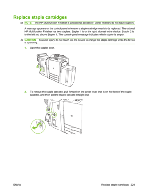 Page 243
Replace staple cartridges
NOTE:The HP Multifunction Finisher is an optional a ccessory. Other finishers do not have staplers.
A message appears on the control panel whenever a staple cartridge needs to be replaced. The optional
HP Multifunction Finisher has two staplers. Stapler 1 is on the right, closest to the device. Stapler 2 is
to the left and above Stapler 1. The control-panel message indicates which stapler is empty.
CAUTION:To avoid injury, do not reach into the device to change the staple...