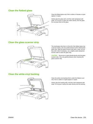 Page 247
Clean the flatbed glass
Clean the flatbed glass only if dirt is visible or if streaks or spots
appear in copies.
Gently wipe the glass with a lint-free cloth dampened with
water. Do not pour or spray the water directly onto the glass.
Do not press hard on the glass.
Clean the glass scanner strip
The small glass strip that is to the left of the flatbed glass has
a special coating. Use only gentle pressure when cleaning this
glass strip. Wipe the glass scanner strip with a clean, dry lint-
free cloth....
