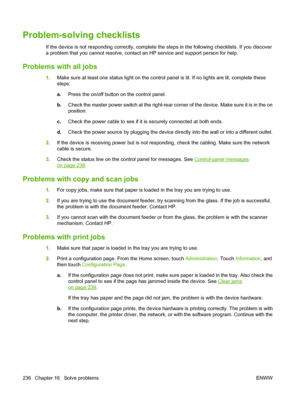 Page 250
Problem-solving checklists
If the device is not responding correctly, complete the steps in the following checklists. If you discover
a problem that you cannot resolve, contact  an HP service and support person for help.
Problems with all jobs
1.Make sure at least one status light on the control  panel is lit. If no lights are lit, complete these
steps:
a. Press the on/off button on the control panel.
b. Check the master power switch at the right-rear corner of the device. Make sure it is in the on...