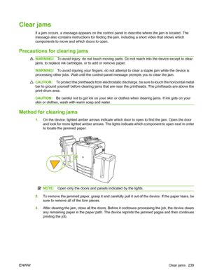 Page 253
Clear jams
If a jam occurs, a message appears on the control panel to describe where the jam is located. The
message also contains instructions for finding the jam, including a short video that shows which
components to move and which doors to open.
Precautions for clearing jams
WARNING! To avoid injury, do not touch moving parts. Do not reach into the device except to clear
jams, to replace ink cartridges,  or to add or remove paper.
WARNING!To avoid injuring your fingers, do not attempt to clear a...