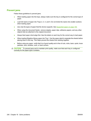 Page 254
Prevent jams
Follow these guidelines to prevent jams.
●When loading paper into the trays, always make su
re the tray is configured for the correct type of
paper.
● Load full reams of paper into Trays 2, 3, 4, and 5. Do not divide the reams into smaller sections
when loading paper.
● Use only the types of paper th
at the device supports. See 
Supported paper on page 154.
● When using the document feeder, remove staples
, paper clips, adhesive papers, and any other
objects that are attached to the...