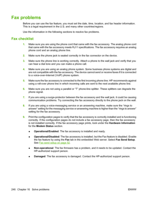 Page 260
Fax problems
Before you can use the fax feature, you must set the date, time, location, and fax header information.
This is a legal requirement in the U.S. and many other countries/regions.
Use the information in the following sections to resolve fax problems.
Fax checklist
1.Make sure you are using the phone cord that came with the fax accessory. The analog phone cord
that came with the fax accessory meets RJ11 spec ifications. The fax accessory requires an analog
phone cord and an analog phone line....