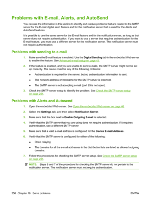 Page 264
Problems with E-mail, Alerts, and AutoSend
You can use the information in this section to identify and resolve problems that are related to the SMTP
server for the E-mail digital send feature and for the  notification server that is used for the Alerts and
AutoSend features.
It is possible to use the same server for the E-mail f eature and for the notification server, as long as that
server does not require authentication. If you want to  use a server that requires authentication for the
E-mail feature,...