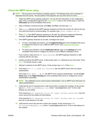 Page 265
Check the SMTP server setup
NOTE:This procedure is for Windows operating syst ems. The following steps show examples of
responses from the server. The text portion of  the response can vary from server to server.
1.Obtain the SMTP server gateway hostname. You can find this information on the configuration
page. Print a configuration page from the  Administration menu on the control panel, or open the
Information  tab on the embedded Web server.
2. Open a Windows command prompt: click  Start, click  Run,...