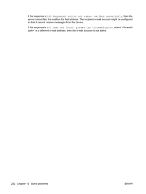 Page 266
If the response is 550 Requested action not taken: mailbox unavailable , then the
server cannot find the mailbox for that address.  The recipient e-mail account might be configured
so that it cannot receive messages from the device.
If the response is  551 User not local: please try  , where “” is a different e-mail address,  then the e-mail account is not active.
252 Chapter 16   Solve problems ENWW
 