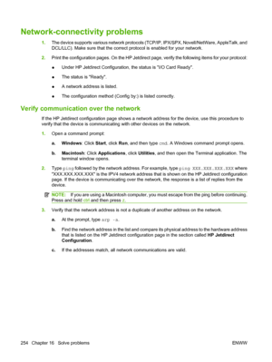 Page 268
Network-connectivity problems
1.The device supports va rious network protocols (TCP/IP, IPX/ SPX, Novell/NetWare, AppleTalk, and
DCL/LLC). Make sure that the correct  protocol is enabled for your network.
2. Print the configuration pages. On the HP Jetdirect page, verify the following items for your protocol:
● Under HP Jetdirect Configuration, 
the status is I/O Card Ready.
● The status is Ready.
● A network address is listed.
● The configuration method (Confi
g by:) is listed correctly.
Verify...