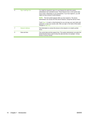 Page 28
6Sign In or Sign OutYou might be required to sign in to use features for which the system
administrator has controlled access. T hese features have a lock symbol (
)
next to them. Depending on your permissions, if you have signed in, you still
might not have access to some features.
NOTE: The lock symbol appears after you have signed in. The device
administrator can access all of the dev ice features, except the Service menu.
Touch  Sign In  to open a virtual keyboard so you can type your user name and...