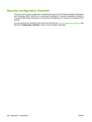 Page 280
Security configuration checklist
This device has a security configuration checklist that is approved by the National Institute of Standards
and Technology (NIST), which is a U.S. government organization. A security configuration checklist is
a document that contains instructions or procedures  for configuring an IT product to a baseline level of
security.
You can download the checklist for this device from this Web site: 
www.hp.com/go/secureprinting . Click
the link for  Configuration checklists ,...